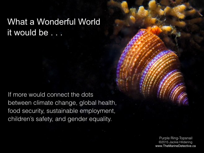 Yes, I'm going there. It is a critical time of decision-making. Those that have the power now use fear as a blunt tool to perpetuate false dichotomies like jobs vs. the environment / social problems vs. environmental problems. "Saving our planet, lifting people out of poverty, advancing economic growth . . . these are one and the same fight . . . Solutions to one problem must be solutions for all." What a wonderful world it would be if more would connect the dots between climate change, global health, food security, sustainable employment, children’s safety, and gender equality*. We have tremendous potential for positive change when fear is replaced with knowledge and empowerment. It is an essential time to reach out - reducing fear; connecting the dots; creating positive change. ©2015 Jackie Hildering; #OceanVoice; www.TheMarineDetective.ca
